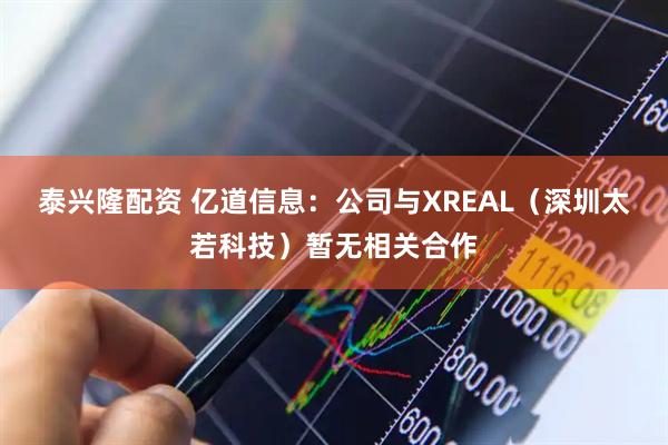 泰兴隆配资 亿道信息：公司与XREAL（深圳太若科技）暂无相关合作