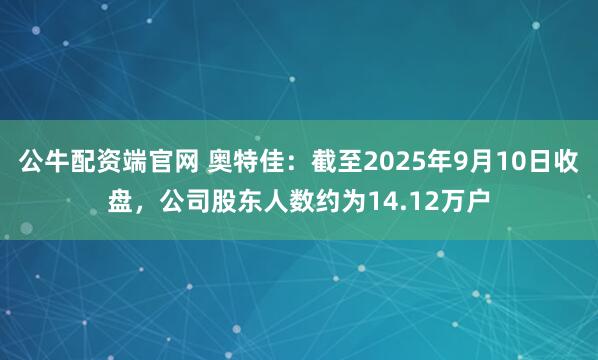 公牛配资端官网 奥特佳：截至2025年9月10日收盘，公司股东人数约为14.12万户