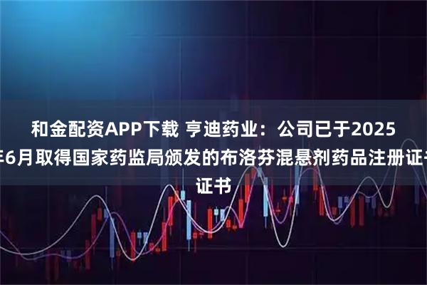 和金配资APP下载 亨迪药业：公司已于2025年6月取得国家药监局颁发的布洛芬混悬剂药品注册证书