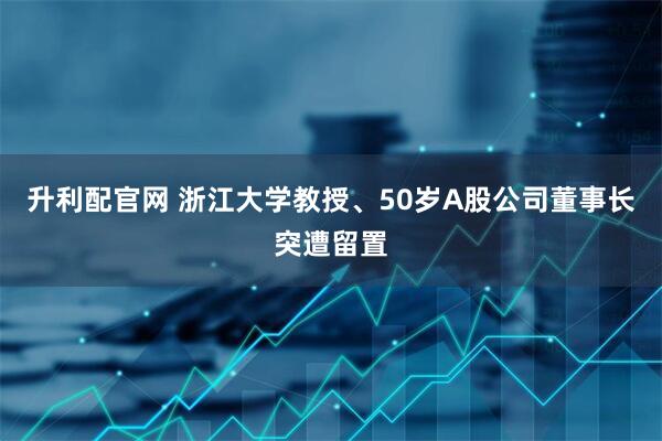 升利配官网 浙江大学教授、50岁A股公司董事长突遭留置