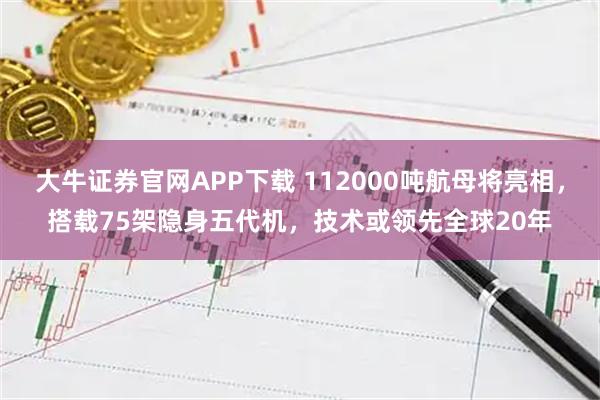 大牛证券官网APP下载 112000吨航母将亮相，搭载75架隐身五代机，技术或领先全球20年