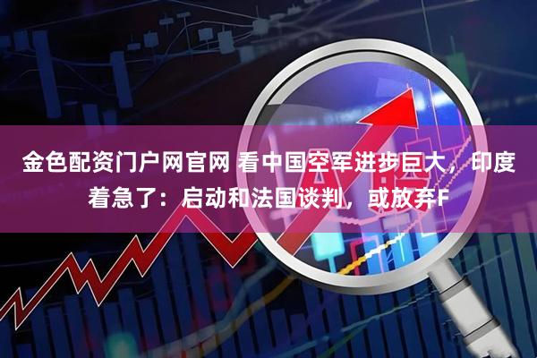 金色配资门户网官网 看中国空军进步巨大，印度着急了：启动和法国谈判，或放弃F