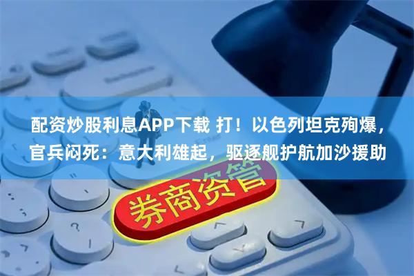 配资炒股利息APP下载 打！以色列坦克殉爆，官兵闷死：意大利雄起，驱逐舰护航加沙援助