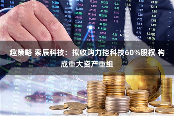 趣策略 索辰科技：拟收购力控科技60%股权 构成重大资产重组