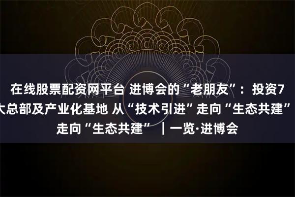 在线股票配资网平台 进博会的“老朋友”：投资7亿元建亚太最大总部及产业化基地 从“技术引进”走向“生态共建” ｜一览·进博会
