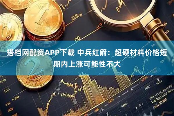 搭档网配资APP下载 中兵红箭：超硬材料价格短期内上涨可能性不大