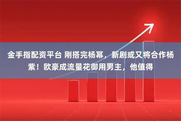 金手指配资平台 刚搭完杨幂，新剧或又将合作杨紫！欧豪成流量花御用男主，他值得