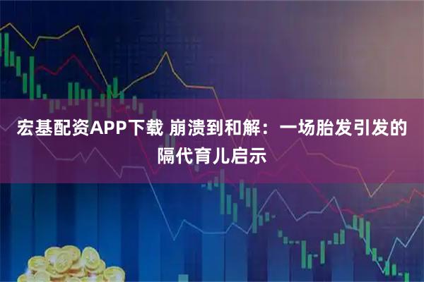 宏基配资APP下载 崩溃到和解：一场胎发引发的隔代育儿启示