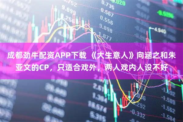 成都劲牛配资APP下载 《大生意人》向涵之和朱亚文的CP,只适合戏外,两人戏内人设不好