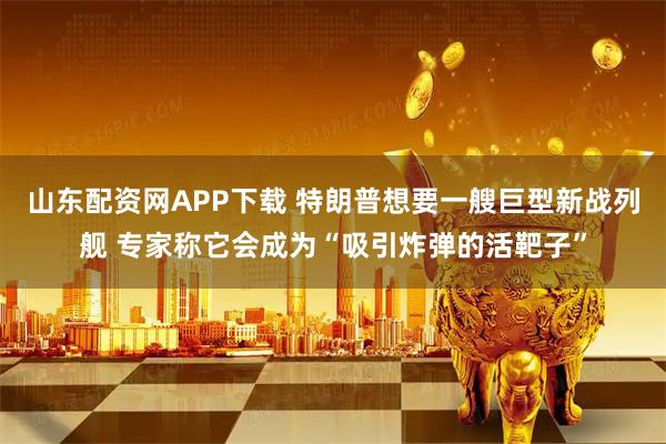 山东配资网APP下载 特朗普想要一艘巨型新战列舰 专家称它会成为“吸引炸弹的活靶子”