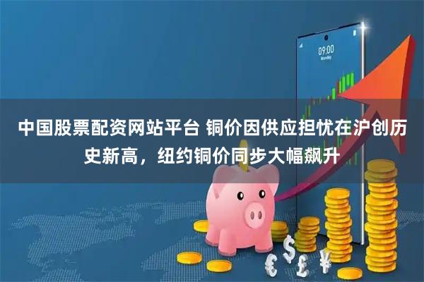 中国股票配资网站平台 铜价因供应担忧在沪创历史新高，纽约铜价同步大幅飙升