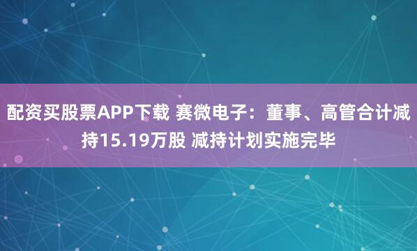 配资买股票APP下载 赛微电子：董事、高管合计减持15.19万股 减持计划实施完毕