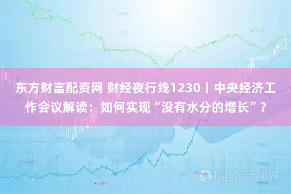 东方财富配资网 财经夜行线1230丨中央经济工作会议解读:如何实现“没有水分的增长”?