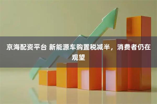 京海配资平台 新能源车购置税减半，消费者仍在观望