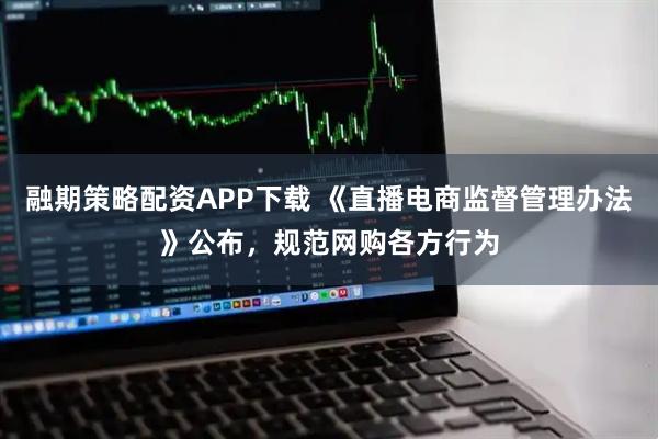 融期策略配资APP下载 《直播电商监督管理办法》公布，规范网购各方行为