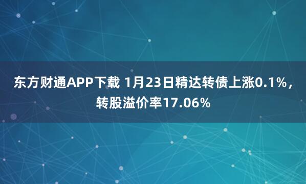 东方财通APP下载 1月23日精达转债上涨0.1%，转股溢价率17.06%