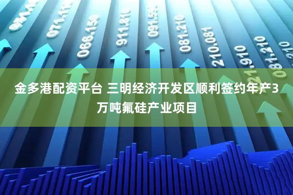 金多港配资平台 三明经济开发区顺利签约年产3万吨氟硅产业项目