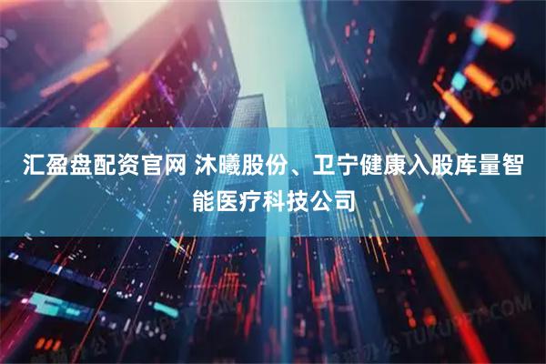 汇盈盘配资官网 沐曦股份、卫宁健康入股库量智能医疗科技公司