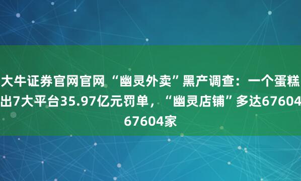 大牛证券官网官网 “幽灵外卖”黑产调查:一个蛋糕引出7大平台35.97亿元罚单,“幽灵店铺”多达67604家