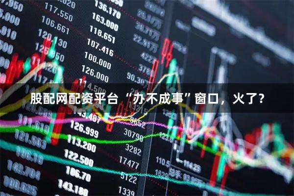 股配网配资平台 “办不成事”窗口,火了?