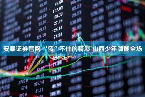 安泰证券官网 “篮”不住的精彩 山西少年嗨翻全场