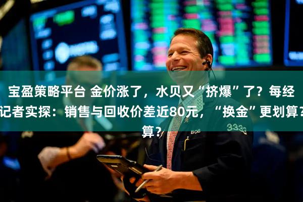 宝盈策略平台 金价涨了，水贝又“挤爆”了？每经记者实探：销售与回收价差近80元，“换金”更划算？