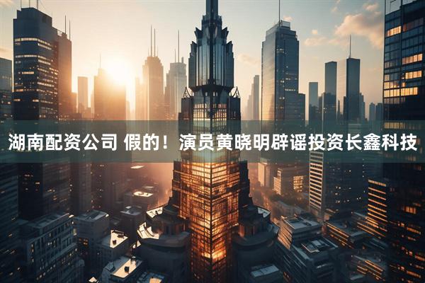 湖南配资公司 假的！演员黄晓明辟谣投资长鑫科技